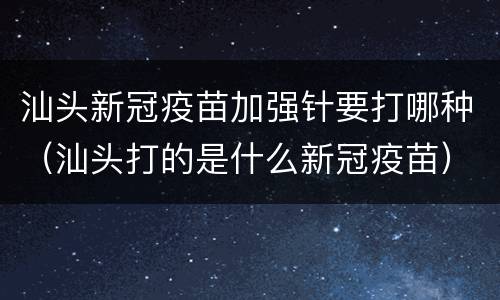 汕头新冠疫苗加强针要打哪种（汕头打的是什么新冠疫苗）