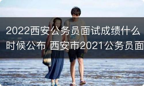 2022西安公务员面试成绩什么时候公布 西安市2021公务员面试成绩什么时候公布