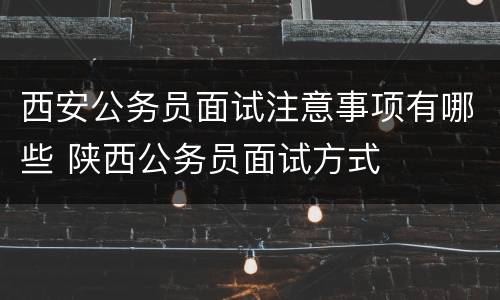 西安公务员面试注意事项有哪些 陕西公务员面试方式