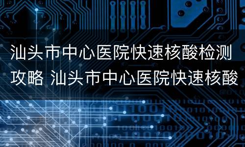 汕头市中心医院快速核酸检测攻略 汕头市中心医院快速核酸检测攻略最新