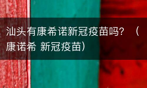 汕头有康希诺新冠疫苗吗？（康诺希 新冠疫苗）