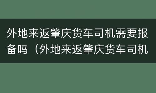外地来返肇庆货车司机需要报备吗（外地来返肇庆货车司机需要报备吗最新）