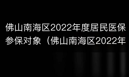 佛山南海区2022年度居民医保参保对象（佛山南海区2022年度居民医保参保对象是）