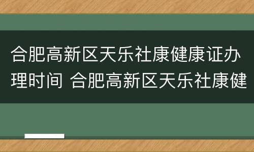 合肥高新区天乐社康健康证办理时间 合肥高新区天乐社康健康证办理时间