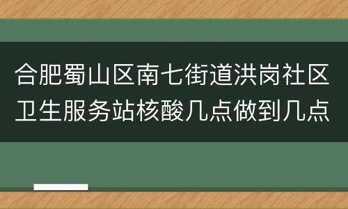 合肥蜀山区南七街道洪岗社区卫生服务站核酸几点做到几点？