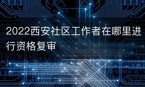 2022西安社区工作者在哪里进行资格复审