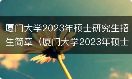 厦门大学2023年硕士研究生招生简章（厦门大学2023年硕士研究生招生简章及答案）