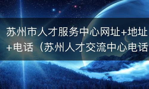 苏州市人才服务中心网址+地址+电话（苏州人才交流中心电话）