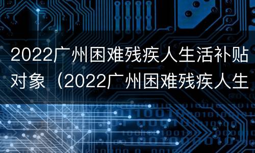 2022广州困难残疾人生活补贴对象（2022广州困难残疾人生活补贴对象有哪些）