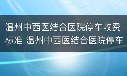 温州中西医结合医院停车收费标准 温州中西医结合医院停车收费标准是多少