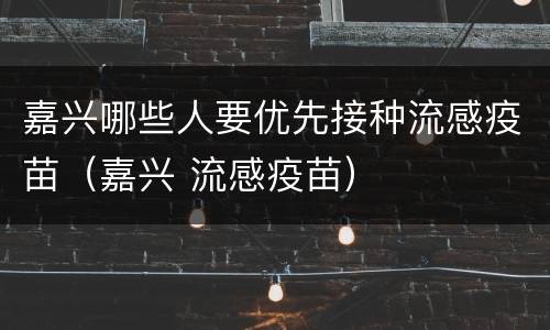 嘉兴哪些人要优先接种流感疫苗（嘉兴 流感疫苗）