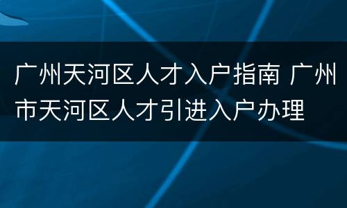 广州天河区人才入户指南 广州市天河区人才引进入户办理