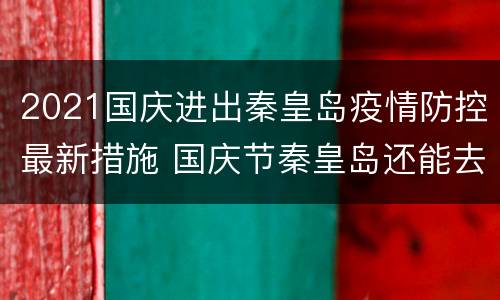 2021国庆进出秦皇岛疫情防控最新措施 国庆节秦皇岛还能去吗