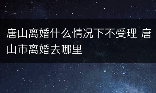 唐山离婚什么情况下不受理 唐山市离婚去哪里
