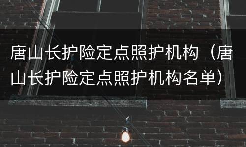 唐山长护险定点照护机构（唐山长护险定点照护机构名单）