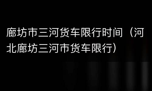 廊坊市三河货车限行时间（河北廊坊三河市货车限行）