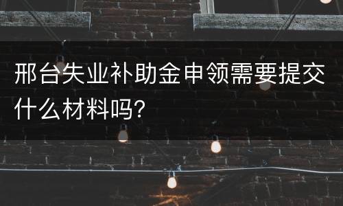 邢台失业补助金申领需要提交什么材料吗？