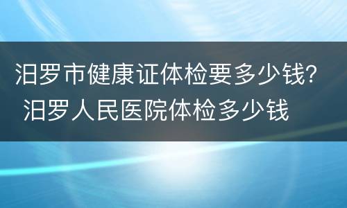 汨罗市健康证体检要多少钱？ 汨罗人民医院体检多少钱