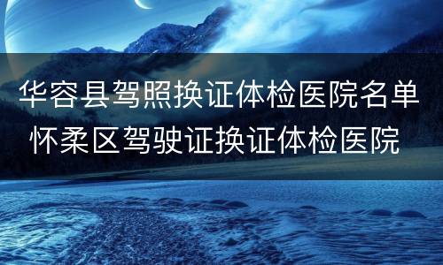 华容县驾照换证体检医院名单 怀柔区驾驶证换证体检医院