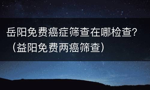 岳阳免费癌症筛查在哪检查？（益阳免费两癌筛查）