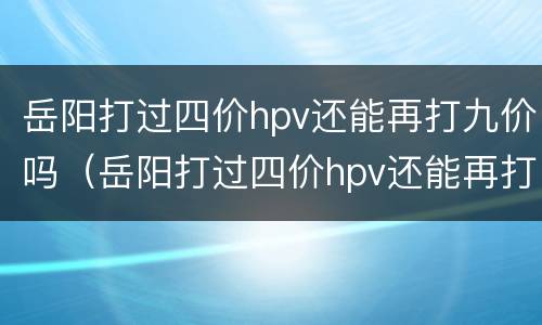 岳阳打过四价hpv还能再打九价吗（岳阳打过四价hpv还能再打九价吗）