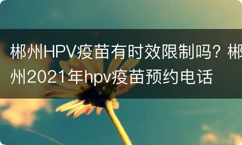 郴州HPV疫苗有时效限制吗? 郴州2021年hpv疫苗预约电话