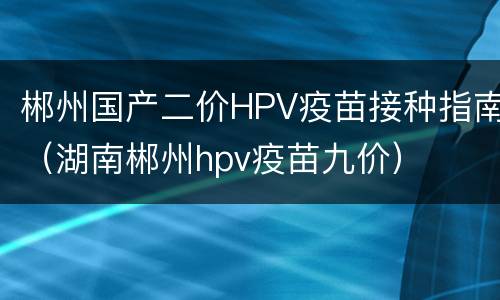郴州国产二价HPV疫苗接种指南（湖南郴州hpv疫苗九价）