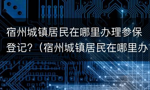 宿州城镇居民在哪里办理参保登记?（宿州城镇居民在哪里办理参保登记手续）