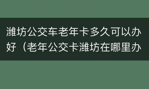 潍坊公交车老年卡多久可以办好（老年公交卡潍坊在哪里办理需要什么资料）
