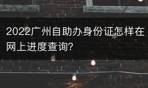 2022广州自助办身份证怎样在网上进度查询？