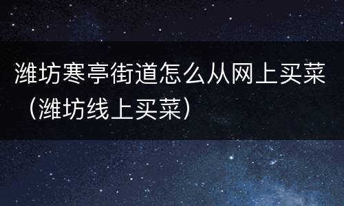 潍坊寒亭街道怎么从网上买菜（潍坊线上买菜）