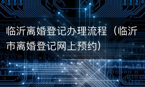 临沂离婚登记办理流程（临沂市离婚登记网上预约）
