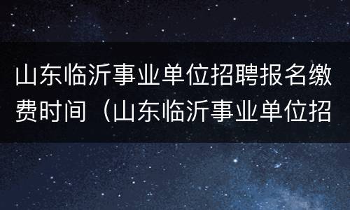 山东临沂事业单位招聘报名缴费时间（山东临沂事业单位招聘报名缴费时间表）