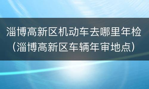 淄博高新区机动车去哪里年检（淄博高新区车辆年审地点）
