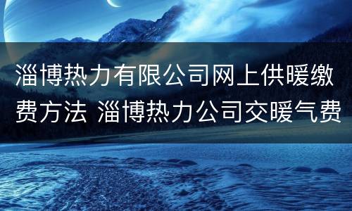 淄博热力有限公司网上供暖缴费方法 淄博热力公司交暖气费地址