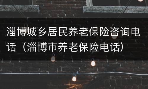 淄博城乡居民养老保险咨询电话（淄博市养老保险电话）