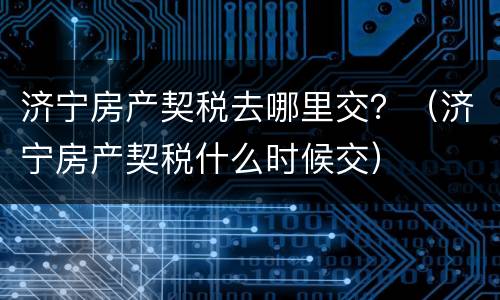 济宁房产契税去哪里交？（济宁房产契税什么时候交）