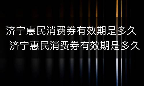 济宁惠民消费券有效期是多久 济宁惠民消费券有效期是多久呀