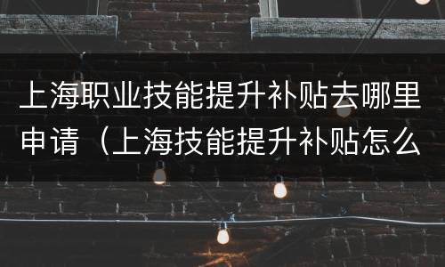 上海职业技能提升补贴去哪里申请（上海技能提升补贴怎么领取）