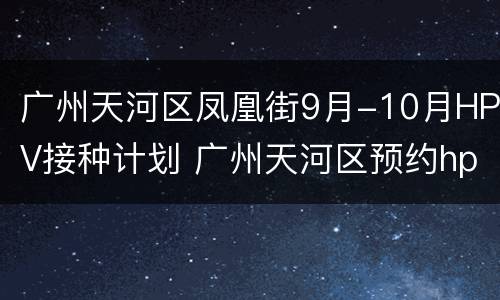 广州天河区凤凰街9月-10月HPV接种计划 广州天河区预约hpv疫苗