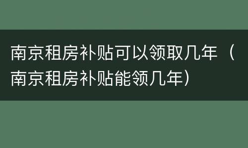 南京租房补贴可以领取几年（南京租房补贴能领几年）