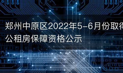 郑州中原区2022年5-6月份取得公租房保障资格公示