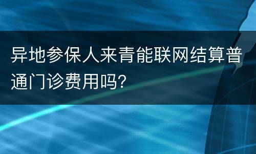异地参保人来青能联网结算普通门诊费用吗？