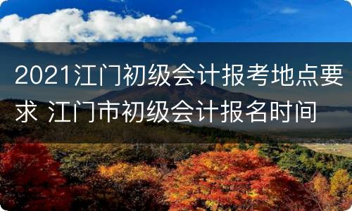 2021江门初级会计报考地点要求 江门市初级会计报名时间