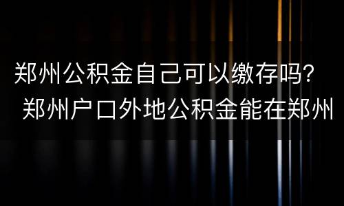 郑州公积金自己可以缴存吗？ 郑州户口外地公积金能在郑州用吗