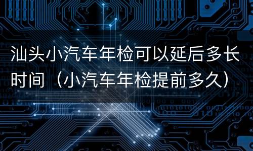 汕头小汽车年检可以延后多长时间（小汽车年检提前多久）