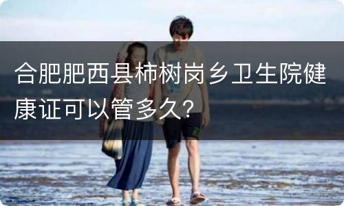 合肥肥西县柿树岗乡卫生院健康证可以管多久？