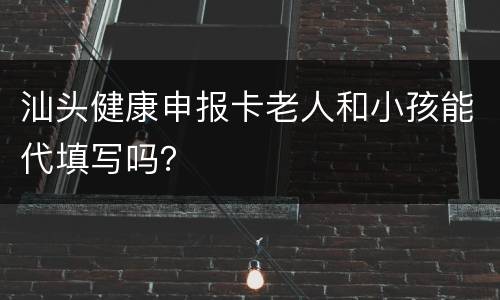 汕头健康申报卡老人和小孩能代填写吗？