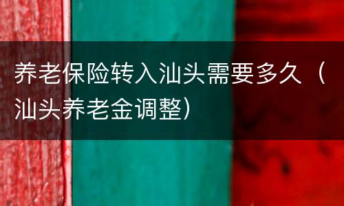 养老保险转入汕头需要多久（汕头养老金调整）