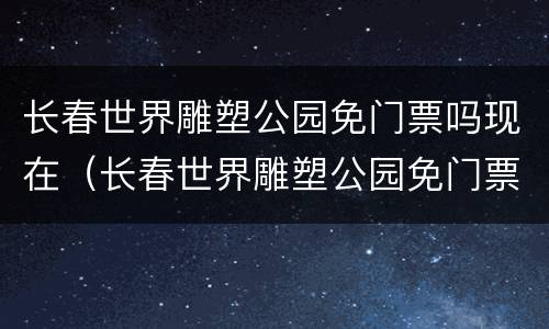 长春世界雕塑公园免门票吗现在（长春世界雕塑公园免门票吗现在还有吗）